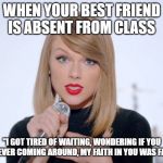 sweet taylor swift | WHEN YOUR BEST FRIEND IS ABSENT FROM CLASS; "I GOT TIRED OF WAITING, WONDERING IF YOU WERE EVER COMING AROUND, MY FAITH IN YOU WAS FADING" | image tagged in sweet taylor swift | made w/ Imgflip meme maker
