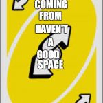 Uno Reverse Card | READ THE OPPOSITE OF THESE WORDS:; I'M; COMING; FROM; HAVEN'T; A; GOOD; SPACE | image tagged in uno reverse card | made w/ Imgflip meme maker