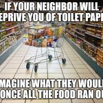 People Are Assholes | IF YOUR NEIGHBOR WILL DEPRIVE YOU OF TOILET PAPER; IMAGINE WHAT THEY WOULD DO ONCE ALL THE FOOD RAN OUT... | image tagged in grocery cart in aisle,end times,apocalypse | made w/ Imgflip meme maker