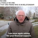 Bernie Financial Support | NO ONE:
LITERALLY NO ONE:
THAT ONE FRIEND WHO IS IN RELATIONSHIP: | image tagged in bernie financial support | made w/ Imgflip meme maker
