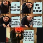 Gru plan | USE A LOT OF HONEY; EAT CEREAL FOR BREAKFAST; THE HONEY GETS ALL OVER THE HONEY JAR, GETTING IT STUCK TO THE TABLE; THE HONEY GETS ALL OVER THE HONEY JAR, GETTING IT STUCK TO THE TABLE; SHOW MOM HOW STRONG YOU ARE BY LIFTING THE TABLE TO POUR THE HONEY | image tagged in gru plan | made w/ Imgflip meme maker
