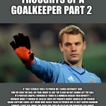 manuel neuer | THOUGHTS OF A GOALKEEPER PART 2; IF THAT STRIKER TRIES TO PUNCH ME I COULD DEFINATLY TAKE HIM OH LOOK THE BALL OH YEAH JONNY IS LIKE THE FLASH IM NOT GONNA GET THE BALL ITS PORTERS CHAPEL I WONDER IF THEIR IS A NUMBER BIGGER THEN INFINITY I WONDER WHAT IT WOULD BE CALLED I HOPE MY PARENTS HAVNT LOOKED AT MY FRENCH GRADE ANYTIME SOON I BET WHEN MRS BOLEN TALKS IN FRENCH SHE IS JUST SAYING RANDOM SOUNDS I CANT TELL WHAT THE CRAP SHE SAYS IM SO GLAD THE BRONCOS GOT BOUYE FOR JUST A 4TH ROUND PICK I WANT CHICKEN WINGS OH I GOT THE BALL CRAP I SHANKED ANOTHER PUNT | image tagged in manuel neuer | made w/ Imgflip meme maker