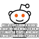 Reddit | HELLO, I JUST JOINED REDDIT AND HAVE NO IDEA WHAT TO DO WITH IT. LMAO. SO PEOPLE WHO HAVE REDDIT, WHAT SUBREDDITS SHOULD I JOIN? | image tagged in reddit | made w/ Imgflip meme maker