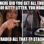 Screaming woman/cat | WHERE DID YOU GET ALL THOSE BOXES OF KITTY LITTER, YOU HOARDER!!! I TRADED ALL THAT TP STASH ... | image tagged in screaming woman/cat | made w/ Imgflip meme maker