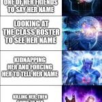 Expanding Brain Expanded | ASKING HER WHAT HER NAME IS; WAITING FOR ONE OF HER FRIENDS TO SAY HER NAME; LOOKING AT THE CLASS ROSTER TO SEE HER NAME; KIDNAPPING HER AND FORCING HER TO TELL HER NAME; KILLING HER, THEN GOING TO HER FUNERAL TO LEARN HER NAME; JUST GUESSING | image tagged in expanding brain expanded | made w/ Imgflip meme maker
