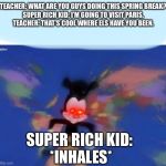 Rich kids be like... | TEACHER: WHAT ARE YOU GUYS DOING THIS SPRING BREAK?
SUPER RICH KID: I’M GOING TO VISIT PARIS.
TEACHER: THAT’S COOL WHERE ELS HAVE YOU BEEN. SUPER RICH KID: 
*INHALES* | image tagged in united states  canada,funny,memes,animaniacs,rich kids,traveling | made w/ Imgflip meme maker