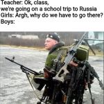 School trip | Teacher: Ok, class, we're going on a school trip to Russia
Girls: Argh, why do we have to go there?
Boys: | image tagged in armed russian,school,trip,guns,memes | made w/ Imgflip meme maker