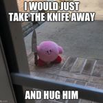 Kirby With A Knife | I WOULD JUST TAKE THE KNIFE AWAY; AND HUG HIM | image tagged in kirby with a knife | made w/ Imgflip meme maker