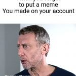 Hold up Michael Rosen | When you forget to put a meme
You made on your account; The point of this meme is to say I made posted this | image tagged in hold up michael rosen | made w/ Imgflip meme maker