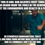 Be like bob | THIS IS BOB. BOB BELIEVES EVERY THING HE HAS HEARD FROM THE FOOLS IN THE NEWSMEDIA ABOUT THE CORONAVIRUS AND REACTS IN A PANIC. HE STOCKPILES HANDSANITIZER, TOILET PAPER, AND RUNS FROM ANYONE WHO SNEEZES OR COUGHS.
BOB IS A DUMBASS. DON'T BE LIKE BOB | image tagged in be like bob | made w/ Imgflip meme maker