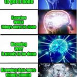 Expanding Brain 5 stages | Knowing
WHAT 
needs to be done; Knowing
HOW
to get it done; Knowing
WHEN
things must be done; Knowing
WHY
it needs to be done; Knowing that some 
things should 
NOT
be done; ACCEPTING
when it is done 
anyway | image tagged in expanding brain 5 stages | made w/ Imgflip meme maker