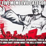 Chairman Mao Propoganda poster meme | THE FIVE MEME EVIL CATEGORIES; REPOSTERS, UPVOTE BEGGARS, SPAMMERS, TROLLS, AND THOSE GUYS WHO DON'T KNOW WHAT THE HELL A FUNNY MEME MEANS | image tagged in chairman mao propoganda poster meme | made w/ Imgflip meme maker