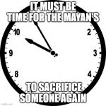 clock | IT MUST BE TIME FOR THE MAYAN'S; TO SACRIFICE SOMEONE AGAIN | image tagged in clock | made w/ Imgflip meme maker