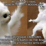 White cat creature | WE SEEMED TO HANG THERE IN THE MISTY MOOONLIGHT; TWO GROTESQUE CREATURES WHOSE FEET SCRAPED ON THE ROAD AND WHOSE BREATH PANTED WITH EFFORT | image tagged in white cat creature | made w/ Imgflip meme maker