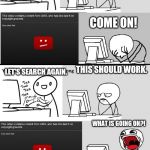 YouTube Music Song Search Meme | LET'S WAIT. LET'S SEARCH A SONG. I'LL TRY AGAIN. LET'S SEARCH AGAIN. HOPE IT WILL WORK. WHAT THE? I'M GONNA SEARCH AGAIN. THIS HAS TO WORK. COME ON! THIS SHOULD WORK. LET'S SEARCH AGAIN. WHAT IS GOING ON?! LET'S SEARCH ONE MORE TIME. THIS SHOULD WORK THIS TIME. WHAT IS GOING ON WITH MY PC?! SCREW THIS! | image tagged in youtube music song search meme | made w/ Imgflip meme maker