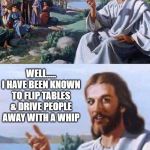 Jesus | WHAT WOULD JESUS DO? WELL..... I HAVE BEEN KNOWN TO FLIP TABLES & DRIVE PEOPLE AWAY WITH A WHIP; JOHN 2:15 | image tagged in jesus,repent,book of john,god,sin,christianity | made w/ Imgflip meme maker