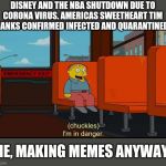 I'm In Danger | DISNEY AND THE NBA SHUTDOWN DUE TO CORONA VIRUS. AMERICAS SWEETHEART TIM HANKS CONFIRMED INFECTED AND QUARANTINED; ME, MAKING MEMES ANYWAYS | image tagged in i'm in danger | made w/ Imgflip meme maker