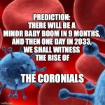 The Coronials | PREDICTION: 
THERE WILL BE A 
MINOR BABY BOOM IN 9 MONTHS, 
AND THEN ONE DAY IN 2033, 
WE SHALL WITNESS 
THE RISE OF; THE CORONIALS | image tagged in virus,corona,baby,baby boom | made w/ Imgflip meme maker