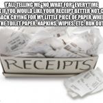 A box of receipts | Y’ALL TELLING ME “NO WHAT FOR” EVERYTIME I ASK IF YOU WOULD LIKE YOUR RECEIPT BETTER NOT COME BACK CRYING FOR MY LITTLE PIECE OF PAPER WHEN ALL THE TOILET PAPER, NAPKINS, WIPIES, ETC. RUN OUT 🤷‍♀️; #JK_PLZ_DONT_WIPE_YOURSELF_WITH_RECEIPT_PAPER😳 | image tagged in a box of receipts | made w/ Imgflip meme maker