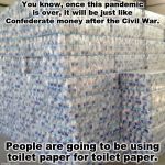 toilet paper | You know, once this pandemic is over, it will be just like Confederate money after the Civil War. People are going to be using toilet paper for toilet paper. | image tagged in toilet paper | made w/ Imgflip meme maker