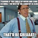 Lumbergh | YEAHHHH IF YOU COULD GO AHEAD AND COME ON IN WHILE  THE REST OF THE COUNTRY IS CLOSED; THAT'D BE GREAAAT | image tagged in lumbergh | made w/ Imgflip meme maker
