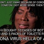 Rick James Cocaine is a Hell of a Drug | I DON'T JUST PANIC BECAUSE OF CORONA VIRUS.  COME'ON I GOT MORE SENSE THEN THAT ... YEAH I BOUGHT 10 CASES OF BOTTLE WATER AND 5 PACKS OF TOILETTE PAPER. CORONA VIRUS HELLA OF A FLU | image tagged in rick james cocaine is a hell of a drug | made w/ Imgflip meme maker