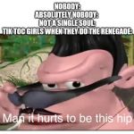 Man it Hurts to Be This Hip | NOBODY:
ABSOLUTELY NOBODY: 
NOT A SINGLE SOUL:
TIK TOC GIRLS WHEN THEY DO THE RENEGADE: | image tagged in man it hurts to be this hip | made w/ Imgflip meme maker