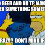 No beer homer | NO BEER AND NO TP MAKES HOMER SOMETHING SOMETHING; GO CRAZY?  DON'T MIND IF I DO! | image tagged in no beer homer | made w/ Imgflip meme maker