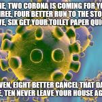 Coronavirus | ONE, TWO CORONA IS COMING FOR YOU
THREE, FOUR BETTER RUN TO THE STORE
FIVE, SIX GET YOUR TOILET PAPER QUICK; SEVEN, EIGHT BETTER CANCEL THAT DATE
NINE, TEN NEVER LEAVE YOUR HOUSE AGAIN | image tagged in coronavirus | made w/ Imgflip meme maker