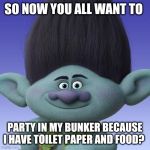 How now brown cow? | SO NOW YOU ALL WANT TO; PARTY IN MY BUNKER BECAUSE I HAVE TOILET PAPER AND FOOD? | image tagged in trolls branch,coronavirus,2020,prepper,bunker | made w/ Imgflip meme maker