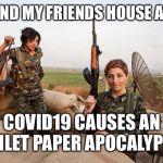Female Kurdish fighters against ISIS | ME AND MY FRIENDS HOUSE AFTER; COVID19 CAUSES AN TOILET PAPER APOCALYPSE | image tagged in female kurdish fighters against isis | made w/ Imgflip meme maker