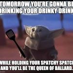 Baby Yoda spatula | TOMORROW YOU’RE GONNA BE DRINKING YOUR DRINKY DRINK; WHILE HOLDING YOUR SPATCHY SPATCH AND YOU’LL BE THE QUEEN OF BALLARD. | image tagged in baby yoda spatula | made w/ Imgflip meme maker