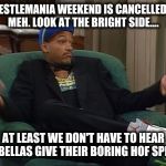 AtLeastWeDon'tHaveToDealW/Bellas | WRESTLEMANIA WEEKEND IS CANCELLED-😔 MEH. LOOK AT THE BRIGHT SIDE.... AT LEAST WE DON'T HAVE TO HEAR THE BELLAS GIVE THEIR BORING HOF SPEECH | image tagged in atleastwedon'thavetodealw/bellas | made w/ Imgflip meme maker