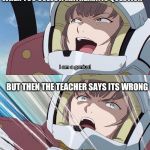 Gundam I'm a genius | WHEN YOU SOLVE A MATHEMATIC QUESTION; BUT THEN THE TEACHER SAYS ITS WRONG | image tagged in gundam i'm a genius | made w/ Imgflip meme maker