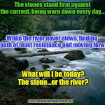 river | The stones stand firm against the current, being worn down every day... While the river never slows, finding the path of least resistance and moving forward; What will I be today? The stone...or the river? www.mandalahealingcenter.net | image tagged in river | made w/ Imgflip meme maker