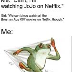 No, seriously, EVERY Brosnan Age 007 movie is on Netflix! | Girl: "Come over."; Me: "Can't, I'm watching JoJo on Netflix."; Girl: "We can binge watch all the Brosnan Age 007 movies on Netflix, though."; Me: | image tagged in running frog,memes,jojo's bizarre adventure,james bond,007,pierce brosnan | made w/ Imgflip meme maker