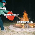 guy pouring gasoline into fire | MOM; "ARE YOU DEPRESSED?"; MY DEPRESSION | image tagged in guy pouring gasoline into fire | made w/ Imgflip meme maker