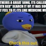 Check this out. | THEIRS A GREAT SONG, ITS CALLED "DEATH BED" SEARCH IT UP, IT HAS SUCH A GREAT FEEL TO IT, ITS LIKE MEDICINE MUSIC. | image tagged in check this out | made w/ Imgflip meme maker