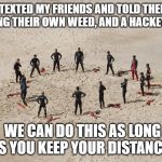 safe distance | I TEXTED MY FRIENDS AND TOLD THEM TO BRING THEIR OWN WEED, AND A HACKEY SACK. WE CAN DO THIS AS LONG AS YOU KEEP YOUR DISTANCE. | image tagged in safe distance | made w/ Imgflip meme maker