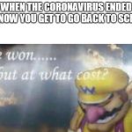 I've won but at what cost | WHEN THE CORONAVIRUS ENDED AND NOW YOU GET TO GO BACK TO SCHOOL. | image tagged in i've won but at what cost | made w/ Imgflip meme maker