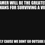BlackBackground | GAMER WILL BE THE GREATEST HUMANS FOR SURVIVING A VIRUS; MOSTLY CAUSE WE DONT GO OUTSIDE MUCH | image tagged in blackbackground | made w/ Imgflip meme maker