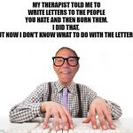 My therapist said........... | MY THERAPIST TOLD ME TO WRITE LETTERS TO THE PEOPLE YOU HATE AND THEN BURN THEM.
I DID THAT, 
BUT NOW I DON'T KNOW WHAT TO DO WITH THE LETTERS. | image tagged in kewlew,therapist | made w/ Imgflip meme maker