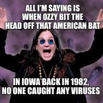 OZZY | ALL I’M SAYING IS WHEN OZZY BIT THE HEAD OFF THAT AMERICAN BAT; IN IOWA BACK IN 1982, NO ONE CAUGHT ANY VIRUSES | image tagged in ozzy | made w/ Imgflip meme maker
