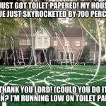 Toilet Paper house | I JUST GOT TOILET PAPERED! MY HOUSE VALUE JUST SKYROCKETED BY 700 PERCENT! THANK YOU LORD! (COULD YOU DO IT AGAIN? I'M RUNNING LOW ON TOILET PAPER.) | image tagged in toilet paper house | made w/ Imgflip meme maker