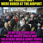 I guess you had to be there. | MY FRIENDS AND I WERE BORED AT THE AIRPORT; SO WE SCATTERED. ONE OF US WOULD SNEEZE AND THE OTHERS WOULD SHOOT PEOPLE WEARING MASKS WITH SPITWADS | image tagged in airport security | made w/ Imgflip meme maker