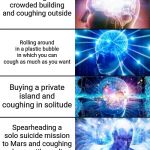 8-Tier Expanding Brain | Covering your coughs to help prevent the spread of the Coronavirus; Using cough drops; Leaving a crowded building and coughing outside; Rolling around in a plastic bubble in which you can cough as much as you want; Buying a private island and coughing in solitude; Spearheading a solo suicide mission to Mars and coughing alone until you die; Entering the Void & coughing freely for all eternity; Removing your lungs so that you can't cough anymore | image tagged in 8-tier expanding brain | made w/ Imgflip meme maker