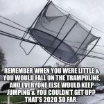 Trampoline | REMEMBER WHEN YOU WERE LITTLE &
YOU WOULD FALL ON THE TRAMPOLINE,
AND EVERYONE ELSE WOULD KEEP
JUMPING & YOU COULDN’T GET UP? 
THAT’S 2020 SO FAR. | image tagged in trampoline,2020,coronavirus,covid-19,life,memes | made w/ Imgflip meme maker