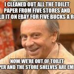 Mr Roper | I CLEANED OUT ALL THE TOILET PAPER FROM FIVE STORES AND SOLD IT ON EBAY FOR FIVE BUCKS A ROLL; NOW WE'RE OUT OF TOILET PAPER AND THE STORE SHELVES ARE EMPTY | image tagged in mr roper | made w/ Imgflip meme maker