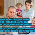 Poor Family  | THANK YOU, MR. PRESIDENT, FOR TAKING THE TIME TO TELL US OF ALL YOU HAVE SACRIFICED FOR US, WITHOUT BEING THANKED. KNOWING THAT WILL MAKE THINGS BETTER WHEN WE CAN'T PAY RENT, OR FOR UTILITIES OR BUY FOOD, TOMORROW. | image tagged in poor family | made w/ Imgflip meme maker