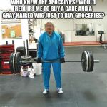Old person deadlifting | WHO KNEW THE APOCALYPSE WOULD REQUIRE ME TO BUY A CANE AND A GRAY HAIRED WIG JUST TO BUY GROCERIES? | image tagged in old person deadlifting | made w/ Imgflip meme maker